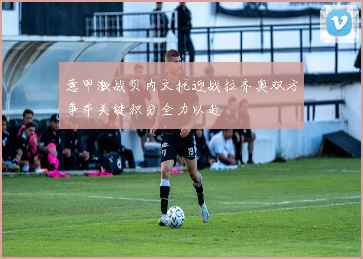 意甲激战贝内文托迎战拉齐奥双方争夺关键积分全力以赴